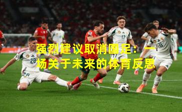 强烈建议取消国足：一场关于未来的体育反思