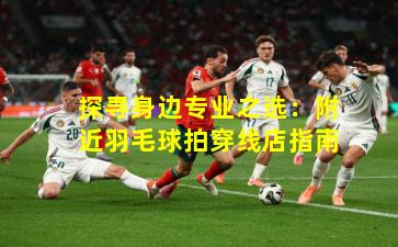 探寻身边专业之选:附近羽毛球拍穿线店指南