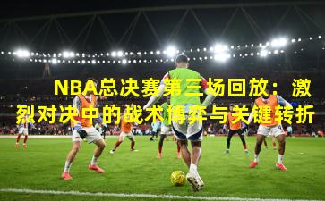  NBA总决赛第三场回放：激烈对决中的战术博弈与关键转折