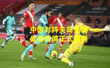 中国对阵关岛关键战役时间正式揭晓