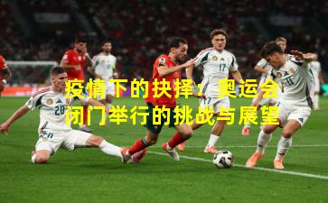 疫情下的抉择:奥运会闭门举行的挑战与展望